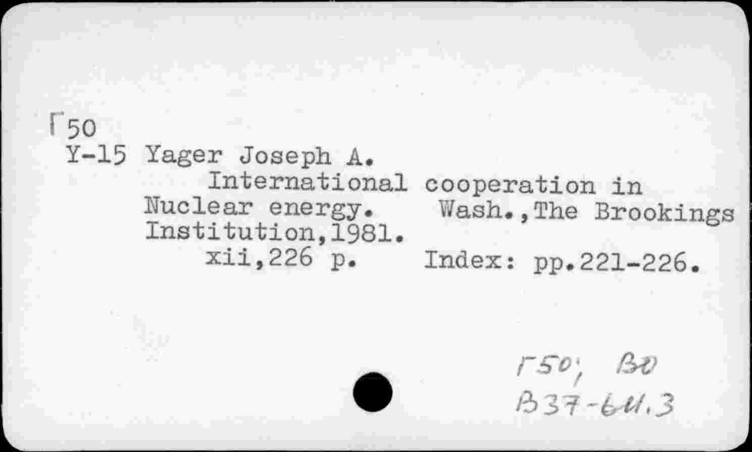 ﻿r 50
Y-15 Yager Joseph A.
International Nuclear energy. Institution,1981. xii,226 p.
cooperation in
Wash.,The Brookings
Index: pp.221-226.